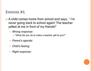 EXERCISE #1
?   A child comes home from school and says,  I?m
    never going back to school again! The teacher
    yelled at me in front of my friends!
    ?   Wrong response:
        ?   What did you do to make a teacher yell at you?

    ?   Parents agenda:

    ?   Childs feeling:

    ?   Right response:
 
