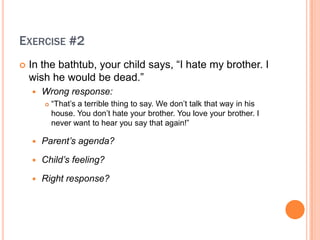 EXERCISE #2
?   In the bathtub, your child says, I hate my brother. I
    wish he would be dead.
    ?   Wrong response:
        ?   That?s a terrible thing to say. We don?t talk that way in his
            house. You don?t hate your brother. You love your brother. I
            never want to hear you say that again!

    ?   Parents agenda?

    ?   Childs feeling?

    ?   Right response?
 