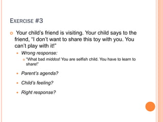 EXERCISE #3
?    Your child?s friend is visiting. Your child says to the
    friend, I don?t want to share this toy with you. You
    can?t play with it!
    ?   Wrong response:
        ?   What bad middos! You are selfish child. You have to learn to
            share!

    ?   Parents agenda?

    ?   Childs feeling?

    ?   Right response?
 