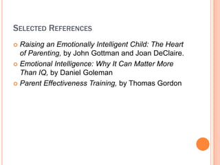SELECTED REFERENCES
? Raising an Emotionally Intelligent Child: The Heart
  of Parenting, by John Gottman and Joan DeClaire.
? Emotional Intelligence: Why It Can Matter More
  Than IQ, by Daniel Goleman
? Parent Effectiveness Training, by Thomas Gordon
 