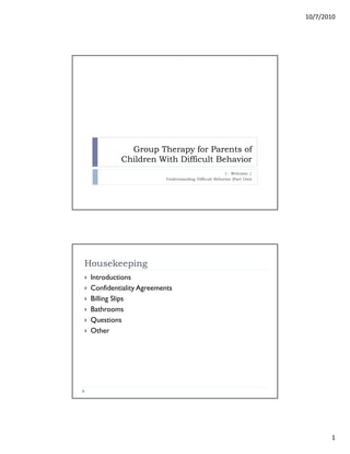 10/7/2010
1
Group Therapy for Parents of
Children With Difficult Behavior
1: Welcome /
Understanding Difficult Behavior (Part One)
Housekeeping
Introductions
Confidentiality Agreements
Billing Slips
Bathrooms
Questions
Other
 