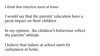 In my opinion , the children’s behaviour reflect
the parents’ attitude.
I think that eduction starts at home .
I would say that the parents’ education have a
great impact on their children .
I believe that failure at school starts by
carlessness at home .
 