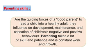 Are the guiding forces of a "good parent" to
lead a child into a healthy adult, they
influence on development, maintenance, and
cessation of children's negative and positive
behaviours. Parenting takes a lot
of skill and patience and is constant work
and growth.
Parenting skills :
 