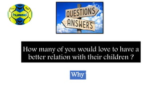 How many of you would love to have a
better relation with their children ?
Why ?
 