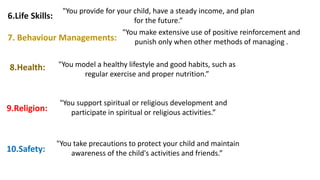 6.Life Skills:
"You provide for your child, have a steady income, and plan
for the future.”
7. Behaviour Managements:
"You make extensive use of positive reinforcement and
punish only when other methods of managing .
8.Health: "You model a healthy lifestyle and good habits, such as
regular exercise and proper nutrition.”
9.Religion:
"You support spiritual or religious development and
participate in spiritual or religious activities.”
10.Safety:
"You take precautions to protect your child and maintain
awareness of the child's activities and friends.”
 