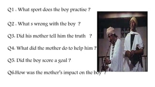 Q1 : What sport does the boy practise ?
Q2 : What s wrong with the boy ?
Q3: Did his mother tell him the truth ?
Q4: What did the mother do to help him ?
Q5: Did the boy score a goal ?
Q6:How was the mother’s impact on the boy ?
 