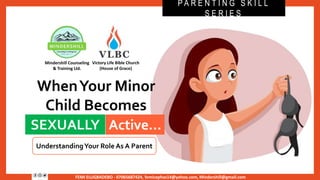FEMI ELUGBADEBO - 07065687424, femicephas14@yahoo.com, Mindershill@gmail.com
WhenYour Minor
Child Becomes
SEXUALLY Active…
P A R E N T I N G S K I L L
S E R I E S
UnderstandingYour Role As A Parent
SEXUALLY
Victory Life Bible Church
(House of Grace)
Mindershill Counseling
& Training Ltd.
Active…
 