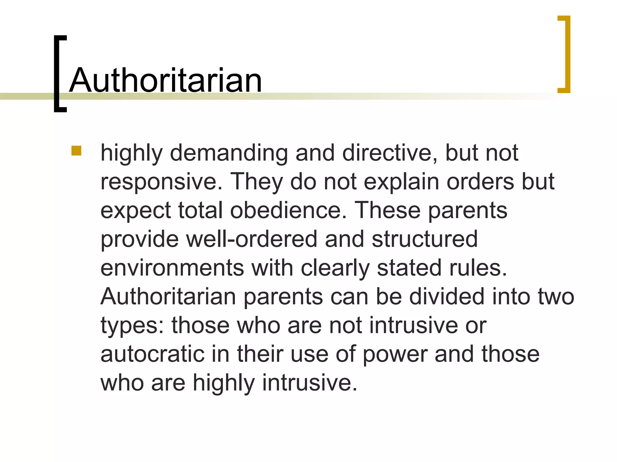 Authoritarian highly demanding and directive, but not responsive. They do not explain orders but expect total obedience. These parents provide well-ordered and structured environments with clearly stated rules. Authoritarian parents can be divided into two types: those who are not intrusive or autocratic in their use of power and those who are highly intrusive.  