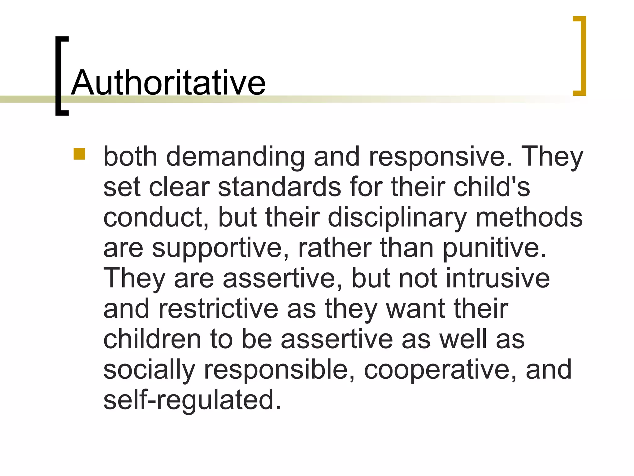 Authoritative both demanding and responsive. They set clear standards for their child's conduct, but their disciplinary methods are supportive, rather than punitive. They are assertive, but not intrusive and restrictive as they want their children to be assertive as well as socially responsible, cooperative, and self-regulated.  