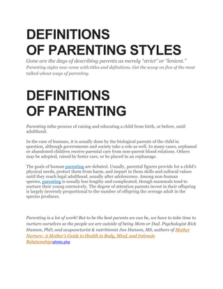 DEFINITIONS
OF PARENTING STYLES
Gone are the days of describing parents as merely “strict” or “lenient.”
Parenting styles now come with titles and definitions. Get the scoop on five of the most
talked-about ways of parenting.
DEFINITIONS
OF PARENTING
Parenting isthe process of raising and educating a child from birth, or before, until
adulthood.
In the case of humans, it is usually done by the biological parents of the child in
question, although governments and society take a role as well. In many cases, orphaned
or abandoned children receive parental care from non-parent blood relations. Others
may be adopted, raised by foster care, or be placed in an orphanage.
The goals of human parenting are debated. Usually, parental figures provide for a child's
physical needs, protect them from harm, and impart in them skills and cultural values
until they reach legal adulthood, usually after adolescence. Among non-human
species, parenting is usually less lengthy and complicated, though mammals tend to
nurture their young extensively. The degree of attention parents invest in their offspring
is largely inversely proportional to the number of offspring the average adult in the
species produces.
Parenting is a lot of work! But to be the best parents we can be, we have to take time to
nurture ourselves as the people we are outside of being Mom or Dad. Psychologist Rick
Hanson, PhD, and acupuncturist & nutritionist Jan Hanson, MS, authors of Mother
Nurture: A Mother's Guide to Health in Body, Mind, and Intimate
Relationshipsphoto.php
 