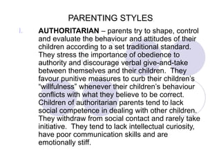 PARENTING STYLES
I. AUTHORITARIAN – parents try to shape, control
and evaluate the behaviour and attitudes of their
children according to a set traditional standard.
They stress the importance of obedience to
authority and discourage verbal give-and-take
between themselves and their children. They
favour punitive measures to curb their children’s
“willfulness” whenever their children’s behaviour
conflicts with what they believe to be correct.
Children of authoritarian parents tend to lack
social competence in dealing with other children.
They withdraw from social contact and rarely take
initiative. They tend to lack intellectual curiosity,
have poor communication skills and are
emotionally stiff.
 