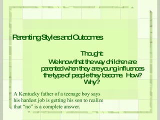 Parenting Styles and Outcomes Thought: We know that the way children are parented when they are young influences the type of people they become.  How? Why?  A Kentucky father of a teenage boy says his hardest job is getting his son to realize that “no” is a complete answer. 