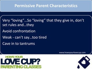 Permissive Parent Characteristics
Very “loving”…So “loving” that they give in, don’t
set rules and…they
Avoid confrontation
Weak - can’t say no…maybe too tired, afraid of
confrontation, etc.
Cave in to tantrums
www.howsyourlovecup.com
 
