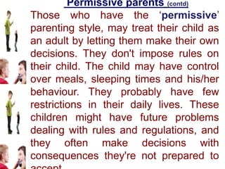 Permissive parents (contd)
Those who have the ‘permissive’
parenting style, may treat their child as
an adult by letting them make their own
decisions. They don't impose rules on
their child. The child may have control
over meals, sleeping times and his/her
behaviour. They probably have few
restrictions in their daily lives. These
children might have future problems
dealing with rules and regulations, and
they often make decisions with
consequences they're not prepared to
 