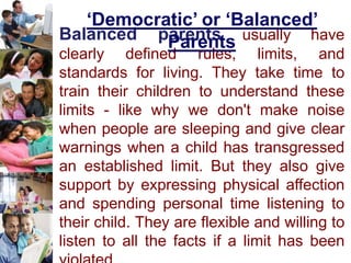 Balanced parents usually have
clearly defined rules, limits, and
standards for living. They take time to
train their children to understand these
limits - like why we don't make noise
when people are sleeping and give clear
warnings when a child has transgressed
an established limit. But they also give
support by expressing physical affection
and spending personal time listening to
their child. They are flexible and willing to
listen to all the facts if a limit has been
‘Democratic’ or ‘Balanced’
Parents
 