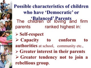 The children of loving and firm
parents ranked highest in:
 Self-respect
 Capacity to conform to
authorities at school, community etc.,
 Greater interest in their parents
 Greater tendency not to join a
rebellious group.
Possible characteristics of children
who have ‘Democratic’ or
‘Balanced’ Parents
 