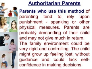 Authoritarian Parents
Parents who use this method of
parenting tend to rely upon
punishment - spanking or other
physical measures. Parents are
probably demanding of their child
and may not give much in return.
The family environment could be
very rigid and controlling. The child
might grow up feeling lost, without
guidance and could lack self-
confidence in making decisions
 