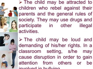  The child may be attracted to
children who rebel against their
parents and the general rules of
society. They may use drugs and
participate in other illegal
activities.
 The child may be loud and
demanding of his/her rights. In a
classroom setting, s/he may
cause disruption in order to gain
attention from others or be
 