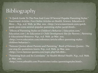 "A Quick Guide To The Pros And Cons Of Several Popular Parenting Styles." Essortment Articles: Free Online Articles on Health, Science, Education & More.... N.p., n.d. Web. 30 Mar. 2011. <http://www.essortment.com/quick-guide-pros-cons-several-popular-parenting-styles-34256.html>. "Effects of Parenting Styles on Children's Behavior | Education.com." Education.com | An Education & Child Development Site for Parents | Parenting & Educational Resource. N.p., n.d. Web. 30 Mar. 2011. <http://www.education.com/reference/article/effect-parenting-styles-children-behavior/>. "Famous Quotes about Parents and Parenting." Book of Famous Quotes - The one stop for quotations lovers. N.p., n.d. Web. 30 Mar. 2011. <http://www.famous-quotes.com/topic.php?tid=866>. "Parenting Style and Its Correlates." At Health Mental Health. N.p., n.d. Web. 30 Mar. 2011. <http://www.athealth.com/Practitioner/ceduc/parentingstyles.html>. Bibliography