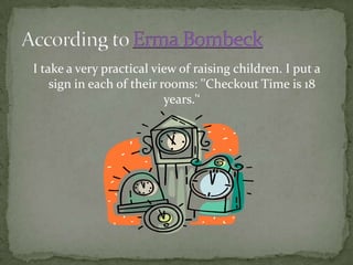 I take a very practical view of raising children. I put a sign in each of their rooms: ''Checkout Time is 18 years.'‘According to Erma Bombeck