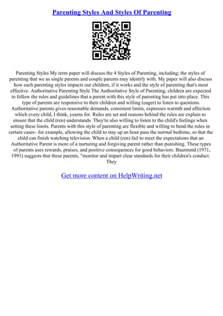 Parenting Styles And Styles Of Parenting
Parenting Styles My term paper will discuss the 4 Styles of Parenting, including; the styles of
parenting that we as single parents and couple parents may identify with. My paper will also discuss
how each parenting styles impacts our children, if it works and the style of parenting that's most
effective. Authoritative Parenting Style The Authoritative Style of Parenting, children are expected
to follow the rules and guidelines that a parent with this style of parenting has put into place. This
type of parents are responsive to their children and willing (eager) to listen to questions.
Authoritative parents gives reasonable demands, consistent limits, expresses warmth and affection
which every child, I think, yearns for. Rules are set and reasons behind the rules are explain to
ensure that the child (ren) understands. They're also willing to listen to the child's feelings when
setting these limits. Parents with this style of parenting are flexible and willing to bend the rules in
certain cases– for example, allowing the child to stay up an hour pass the normal bedtime, so that the
child can finish watching television. When a child (ren) fail to meet the expectations that an
Authoritative Parent is more of a nurturing and forgiving parent rather than punishing. These types
of parents uses rewards, praises, and positive consequences for good behaviors. Baurmind (1971,
1991) suggests that these parents, "monitor and impart clear standards for their children's conduct.
They
Get more content on HelpWriting.net
 