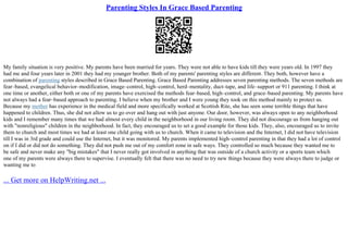 Parenting Styles In Grace Based Parenting
My family situation is very positive. My parents have been married for years. They were not able to have kids till they were years old. In 1997 they
had me and four years later in 2001 they had my younger brother. Both of my parents' parenting styles are different. They both, however have a
combination of parenting styles described in Grace Based Parenting. Grace Based Parenting addresses seven parenting methods. The seven methods are
fear–based, evangelical behavior–modification, image–control, high–control, herd–mentality, duct–tape, and life–support or 911 parenting. I think at
one time or another, either both or one of my parents have exercised the methods fear–based, high–control, and grace–based parenting. My parents have
not always had a fear–based approach to parenting. I believe when my brother and I were young they took on this method mainly to protect us.
Because my mother has experience in the medical field and more specifically worked at Scottish Rite, she has seen some terrible things that have
happened to children. Thus, she did not allow us to go over and hang out with just anyone. Our door, however, was always open to any neighborhood
kids and I remember many times that we had almost every child in the neighborhood in our living room. They did not discourage us from hanging out
with "nonreligious" children in the neighborhood. In fact, they encouraged us to set a good example for those kids. They, also, encouraged us to invite
them to church and most times we had at least one child going with us to church. When it came to television and the Internet, I did not have television
till I was in 3rd grade and could use the Internet, but it was monitored. My parents implemented high–control parenting in that they had a lot of control
on if I did or did not do something. They did not push me out of my comfort zone in safe ways. They controlled so much because they wanted me to
be safe and never make any "big mistakes" that I never really got involved in anything that was outside of a church activity or a sports team which
one of my parents were always there to supervise. I eventually felt that there was no need to try new things because they were always there to judge or
wanting me to
... Get more on HelpWriting.net ...
 