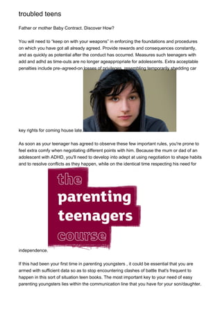 troubled teens
Father or mother Baby Contract. Discover How?
You will need to “keep on with your weapons” in enforcing the foundations and procedures
on which you have got all already agreed. Provide rewards and consequences constantly,
and as quickly as potential after the conduct has occurred. Measures such teenagers with
add and adhd as time-outs are no longer ageappropriate for adolescents. Extra acceptable
penalties include pre–agreed-on losses of privileges, resembling temporarily shedding car
key rights for coming house late.
As soon as your teenager has agreed to observe these few important rules, you're prone to
feel extra comfy when negotiating different points with him. Because the mum or dad of an
adolescent with ADHD, you'll need to develop into adept at using negotiation to shape habits
and to resolve conflicts as they happen, while on the identical time respecting his need for
independence.
If this had been your first time in parenting youngsters , it could be essential that you are
armed with sufficient data so as to stop encountering clashes of battle that's frequent to
happen in this sort of situation teen books. The most important key to your need of easy
parenting youngsters lies within the communication line that you have for your son/daughter.
 