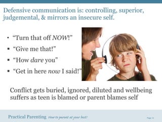 Defensive communication is: controlling, superior, judgemental, & mirrors an insecure self. “ Turn that off  NOW !” “ Give me that!” “ How  dare  you” “ Get in here  now  I said!” Conflict gets buried, ignored, diluted and wellbeing suffers as teen is blamed or parent blames self 