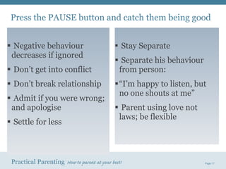 Negative behaviour  decreases if ignored Don’t get into conflict Don’t break relationship Admit if you were wrong; and apologise  Settle for less  Stay Separate Separate his behaviour  from person: “ I’m happy to listen, but  no one shouts at me” Parent using love not  laws; be flexible Press the PAUSE button and catch them being good 