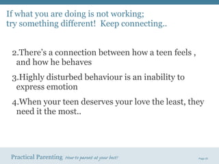 If what you are doing is not working;  try something different!  Keep connecting.. There’s a connection between how a teen feels , and how he behaves Highly disturbed behaviour is an inability to express emotion When your teen deserves your love the least, they need it the most.. 