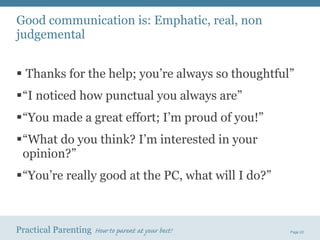 Good communication is: Emphatic, real, non judgemental Thanks for the help; you’re always so thoughtful” “ I noticed how punctual you always are” “ You made a great effort; I’m proud of you!” “ What do you think? I’m interested in your opinion?” “ You’re really good at the PC, what will I do?” 