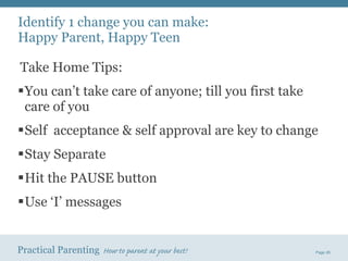 Identify 1 change you can make:  Happy Parent, Happy Teen Take Home Tips: You can’t take care of anyone; till you first take care of you Self  acceptance & self approval are key to change Stay Separate Hit the PAUSE button Use ‘I’ messages 