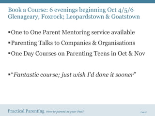 One to One Parent Mentoring service available Parenting Talks to Companies & Organisations One Day Courses on Parenting Teens in Oct & Nov “ Fantastic course; just wish I’d done it sooner ” Book a Course: 6 evenings beginning Oct 4/5/6 Glenageary, Foxrock; Leopardstown & Goatstown 