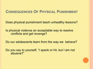 Consequences Of Physical Punishment Does physical punishment teach unhealthy lessons?Is physical violence an acceptable way to resolve conflicts and get revenge?Do our adolescents learn from the way we  behave?Do you say to yourself, “I spank or hit, but I am not  abusive?”