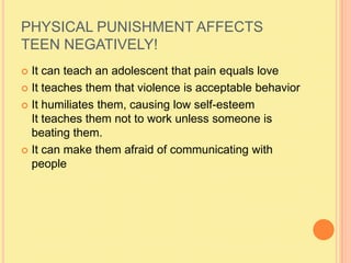 PHYSICAL PUNISHMENT AFFECTS TEEN NEGATIVELY!It can teach an adolescent that pain equals loveIt teaches them that violence is acceptable behaviorIt humiliates them, causing low self-esteemIt teaches them not to work unless someone is beating them.It can make them afraid of communicating with people 