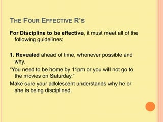 The Four Effective R’sFor Discipline to be effective, it must meet all of the following guidelines:1. Revealed ahead of time, whenever possible and why.“You need to be home by 11pm or you will not go to the movies on Saturday.”Make sure your adolescent understands why he or she is being disciplined.