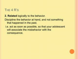 The 4 R’s2. Related logically to the behavior.Discipline the behavior at hand, and not something that happened in the past. i.e. act as soon as possible, so that your adolescent will associate the misbehavior with the consequence.