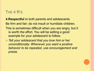 The 4 R’s4.Respectful to both parents and adolescentsBe firm and fair; do not insult or humiliate children.This is sometimes difficult when you are angry, but it is worth the effort. You will be setting a good example for your adolescent to follow.Tell your adolescent that you love him or her unconditionally. Whenever you want a positive behavior to be repeated, use encouragement and praise.