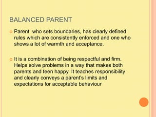 BALANCED PARENTParent  who sets boundaries, has clearly defined rules which are consistently enforced and one who shows a lot of warmth and acceptance.It is a combination of being respectful and firm.  Helps solve problems in a way that makes both parents and teen happy. It teaches responsibility and clearly conveys a parent’s limits and expectations for acceptable behaviour