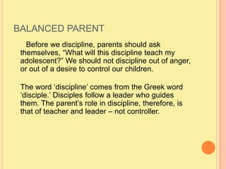 BALANCED PARENT      Before we discipline, parents should ask themselves, “What will this discipline teach my adolescent?” We should not discipline out of anger, or out of a desire to control our children.The word ‘discipline’ comes from the Greek word ‘disciple.’ Disciples follow a leader who guides them. The parent’s role in discipline, therefore, is that of teacher and leader – not controller. 