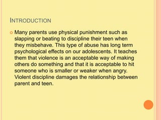 IntroductionMany parents use physical punishment such as slapping or beating to discipline their teen when they misbehave. This type of abuse has long term psychological effects on our adolescents. It teaches them that violence is an acceptable way of making others do something and that it is acceptable to hit someone who is smaller or weaker when angry. Violent discipline damages the relationship between parent and teen.