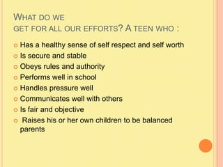 What do we get for all our efforts? A teen who :Has a healthy sense of self respect and self worthIs secure and stableObeys rules and authorityPerforms well in schoolHandles pressure wellCommunicates well with othersIs fair and objectiveRaises his or her own children to be balanced parents