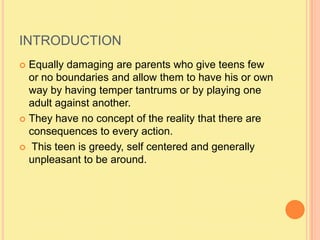 INTRODUCTIONEqually damaging are parents who give teens few or no boundaries and allow them to have his or own way by having temper tantrums or by playing one adult against another.They have no concept of the reality that there are consequences to every action. This teen is greedy, self centered and generally unpleasant to be around.