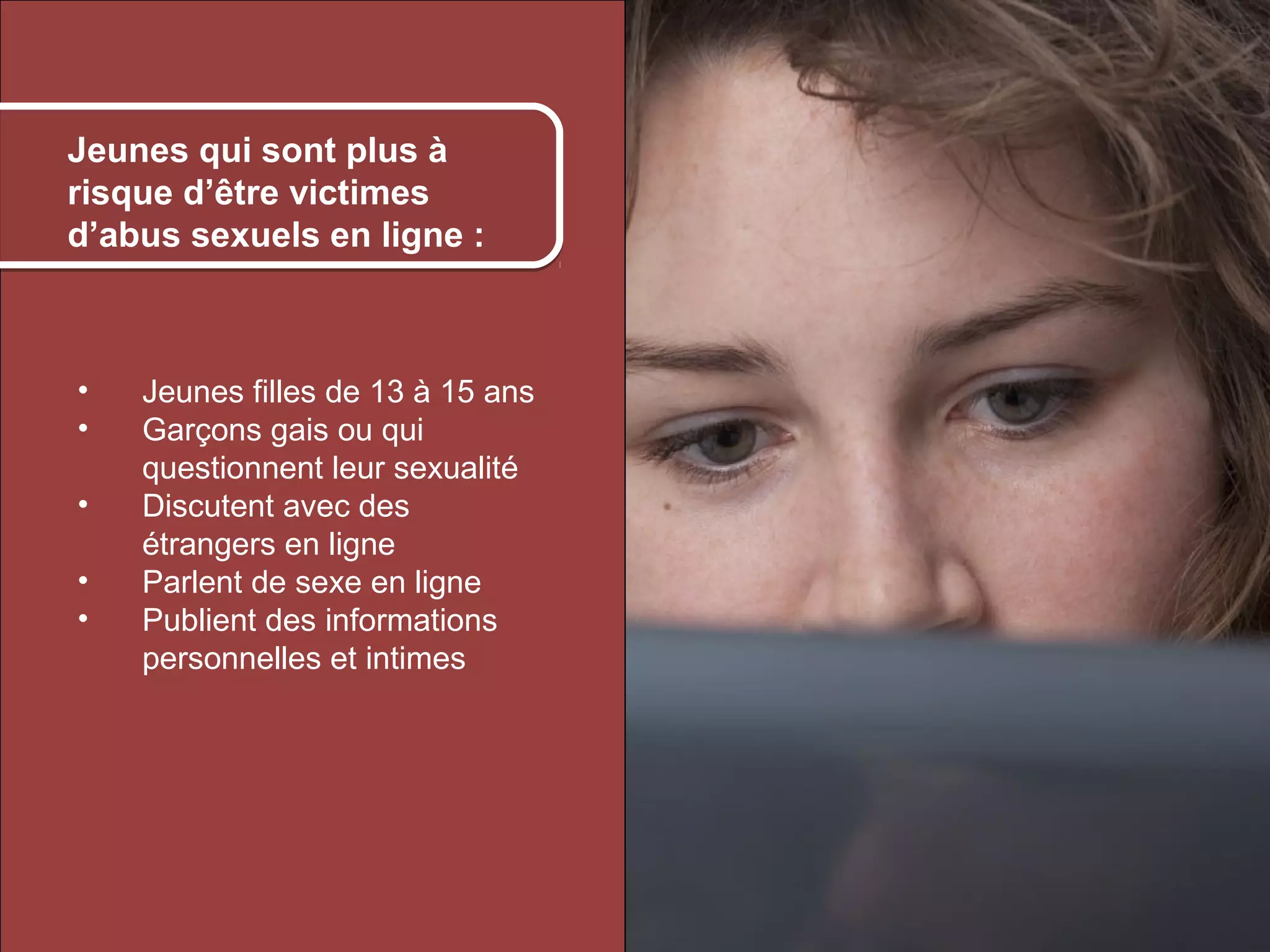Kids who are most at à
    Jeunes qui sont plus risk
    of online sexual
    risque d’être victimes
    exploitation:
    d’abus sexuels en ligne :



     •      Jeunes filles de 13 à 15 ans
     •      Garçons gais ou qui
            questionnent leur sexualité
     •      Discutent avec des
            étrangers en ligne
     •      Parlent de sexe en ligne
     •      Publient des informations
            personnelles et intimes




© 2012 HabiloMédias
 