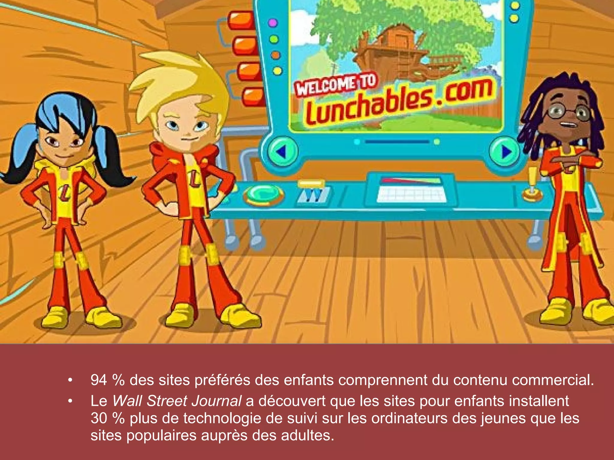 •    94 % des sites préférés des enfants comprennent du contenu commercial.
           •    Le Wall Street Journal a découvert que les sites pour enfants installent
                30 % plus de technologie de suivi sur les ordinateurs des jeunes que les
                sites populaires auprès des adultes.
© 2012 HabiloMédias
 