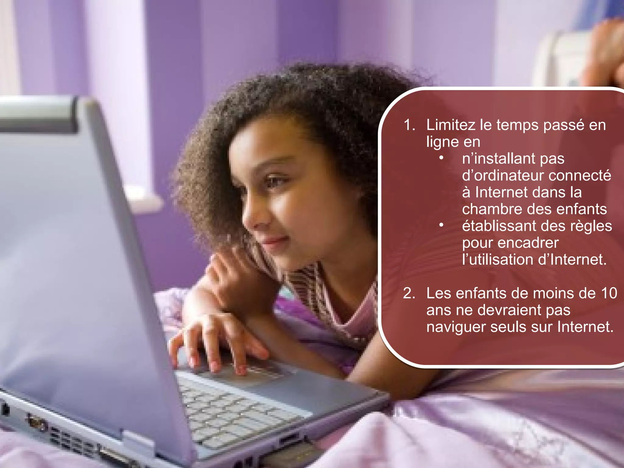 1. Limitez le temps passé en
                         ligne en
                            • n’installant pas
                               d’ordinateur connecté
                               à Internet dans la
                               chambre des enfants
                            • établissant des règles
                               pour encadrer
                               l’utilisation d’Internet.

                      2. Les enfants de moins de 10
                         ans ne devraient pas
                         naviguer seuls sur Internet.




© 2012 HabiloMédias
 