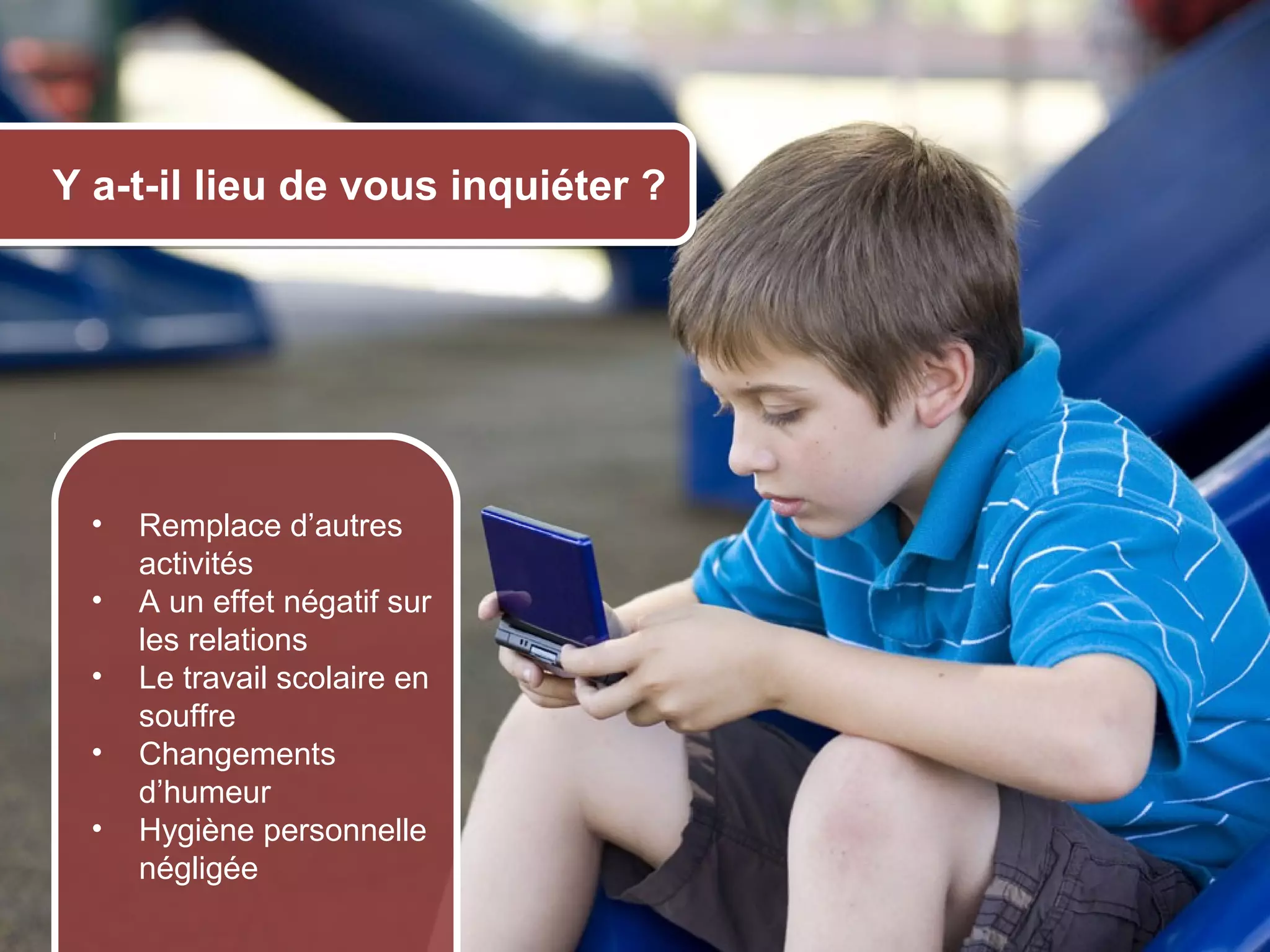 Y a-t-il lieu de vous inquiéter ?




       •   Remplace d’autres
           activités
       •   A un effet négatif sur
           les relations
       •   Le travail scolaire en
           souffre
       •   Changements
           d’humeur
       •   Hygiène personnelle
           négligée
© 2012 HabiloMédias
 