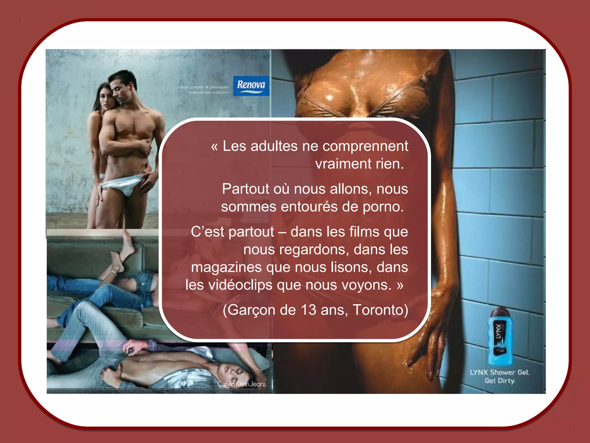 « Les adultes ne comprennent
                                         vraiment rien.
                           Partout où nous allons, nous
                           sommes entourés de porno.
                       C’est partout – dans les films que
                               nous regardons, dans les
                       magazines que nous lisons, dans
                      les vidéoclips que nous voyons. »
                           (Garçon de 13 ans, Toronto)




© 2012 HabiloMédias
 