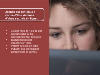 Kids who are most at à
    Jeunes qui sont plus risk
    of online sexual
    risque d’être victimes
    exploitation:
    d’abus sexuels en ligne :



     •      Jeunes filles de 13 à 15 ans
     •      Garçons gais ou qui
            questionnent leur sexualité
     •      Discutent avec des
            étrangers en ligne
     •      Parlent de sexe en ligne
     •      Publient des informations
            personnelles et intimes




© 2012 HabiloMédias
 