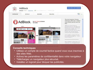 Conseils techniques
                • Utilisez un compte de courriel factice quand vous vous inscrivez à
                  des sites Web.
                • Activez les paramètres de confidentialité dans votre navigateur
                • Téléchargez un navigateur plus sécurisé.
                • Installez un logiciel pour bloquer les publicités.

© 2012 HabiloMédias
 